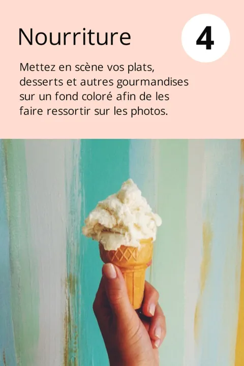 4) Nourriture  Mettez en scène vos plats, desserts et autres gourmandises sur un fond coloré afin de les faire ressortir sur les photos.